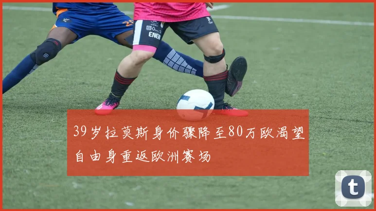 39岁拉莫斯身价骤降至80万欧渴望自由身重返欧洲赛场