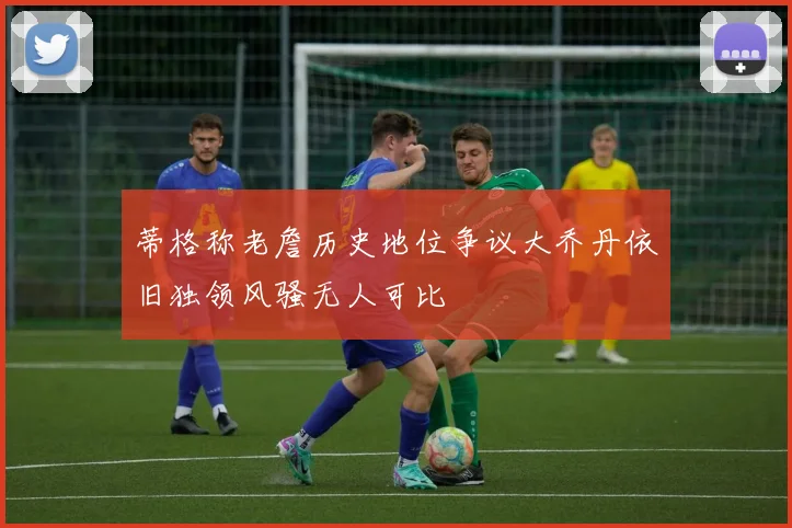 蒂格称老詹历史地位争议大乔丹依旧独领风骚无人可比