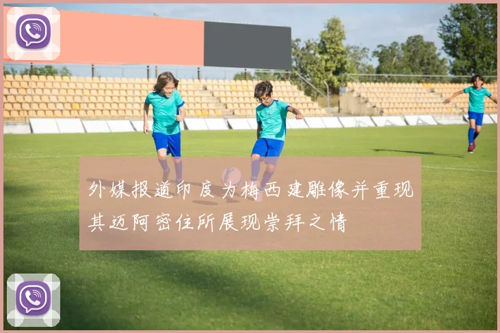 外媒报道印度为梅西建雕像并重现其迈阿密住所展现崇拜之情