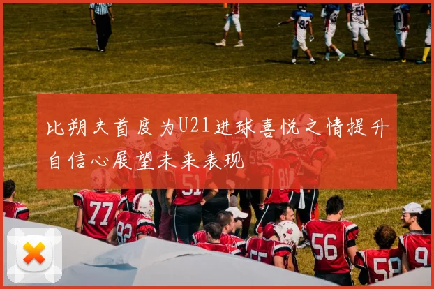 比朔夫首度为U21进球喜悦之情提升自信心展望未来表现