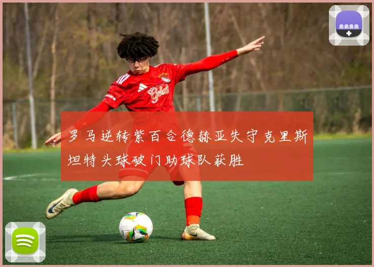 罗马逆转紫百合德赫亚失守克里斯坦特头球破门助球队获胜