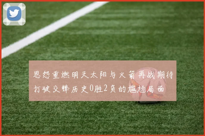 恩怨重燃明天太阳与火箭再战期待打破交锋历史0胜2负的尴尬局面