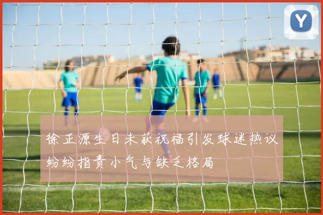 徐正源生日未获祝福引发球迷热议纷纷指责小气与缺乏格局