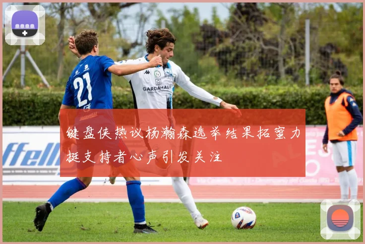 键盘侠热议杨瀚森选举结果拓蜜力挺支持者心声引发关注