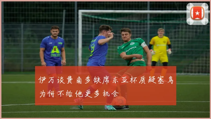 伊万谈费南多缺席东亚杯质疑塞鸟为何不给他更多机会
