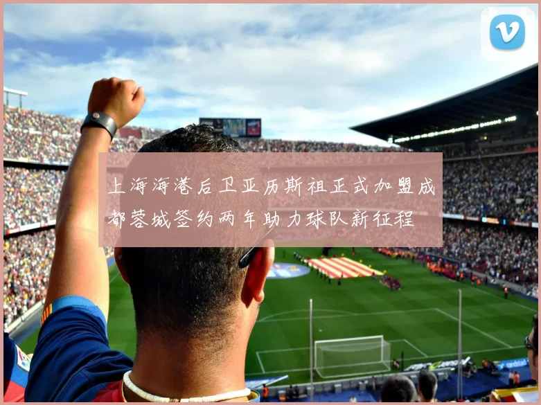 上海海港后卫亚历斯祖正式加盟成都蓉城签约两年助力球队新征程