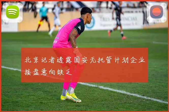 北京记者透露国安无托管计划企业接盘意向缺乏