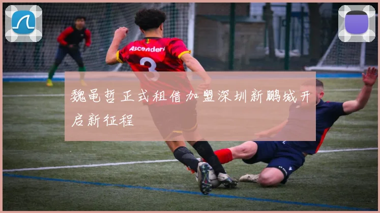 魏黾哲正式租借加盟深圳新鹏城开启新征程
