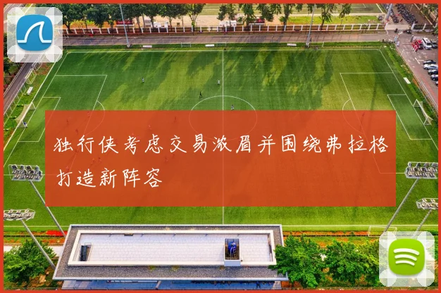 独行侠考虑交易浓眉并围绕弗拉格打造新阵容