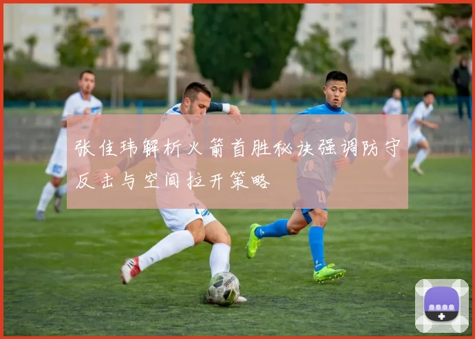 张佳玮解析火箭首胜秘诀强调防守反击与空间拉开策略