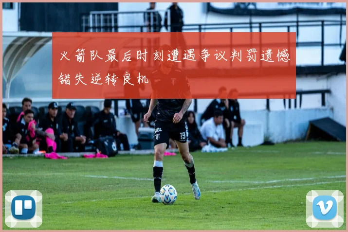 火箭队最后时刻遭遇争议判罚遗憾错失逆转良机