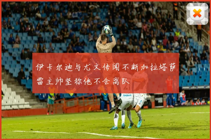 伊卡尔迪与尤文传闻不断加拉塔萨雷主帅坚称他不会离队