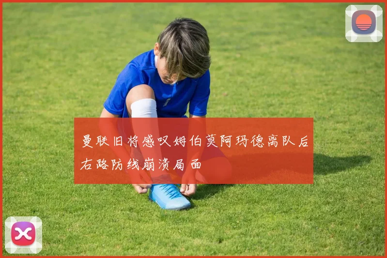 曼联旧将感叹姆伯莫阿玛德离队后右路防线崩溃局面