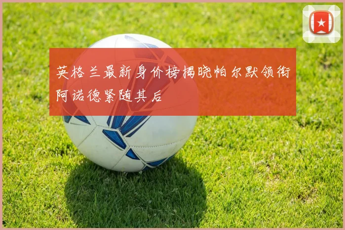 英格兰最新身价榜揭晓帕尔默领衔阿诺德紧随其后