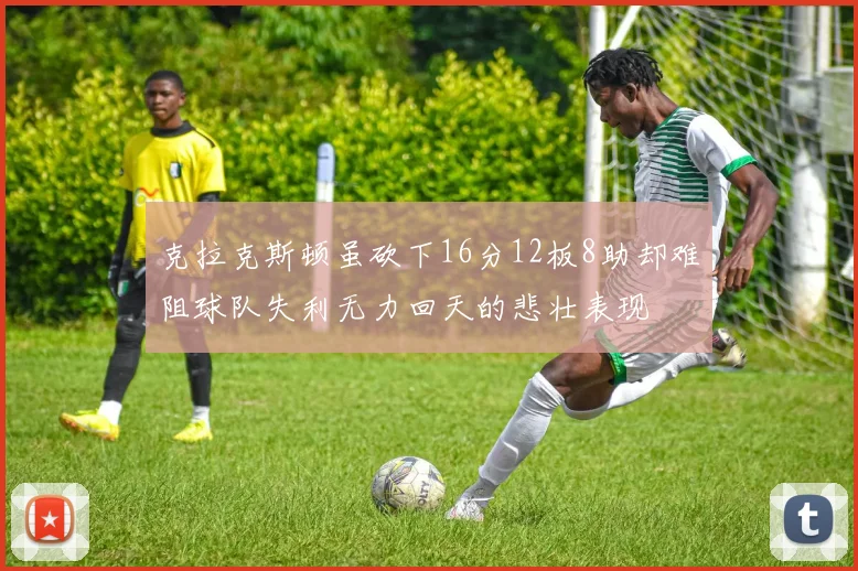 克拉克斯顿虽砍下16分12板8助却难阻球队失利无力回天的悲壮表现