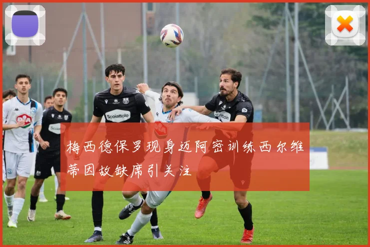 梅西德保罗现身迈阿密训练西尔维蒂因故缺席引关注