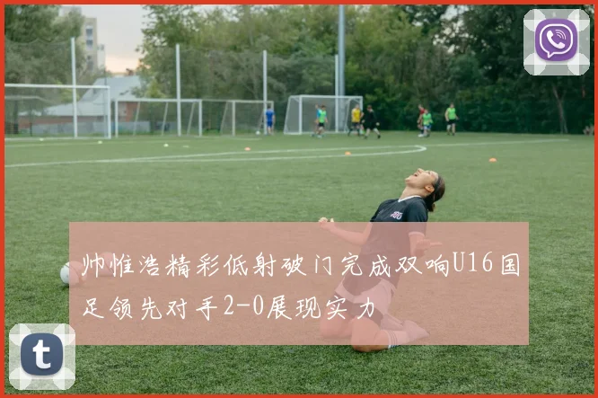 帅惟浩精彩低射破门完成双响U16国足领先对手2-0展现实力