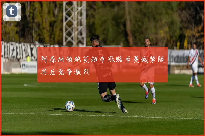 阿森纳领跑英超夺冠赔率曼城紧随其后竞争激烈