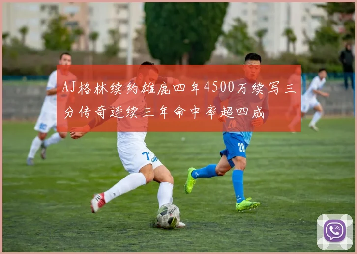 AJ格林续约雄鹿四年4500万续写三分传奇连续三年命中率超四成