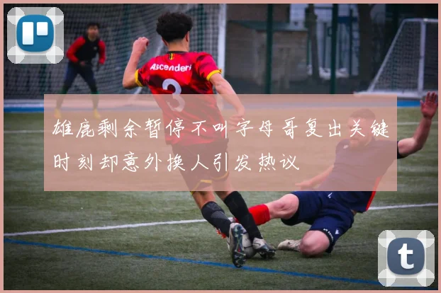 雄鹿剩余暂停不叫字母哥复出关键时刻却意外换人引发热议