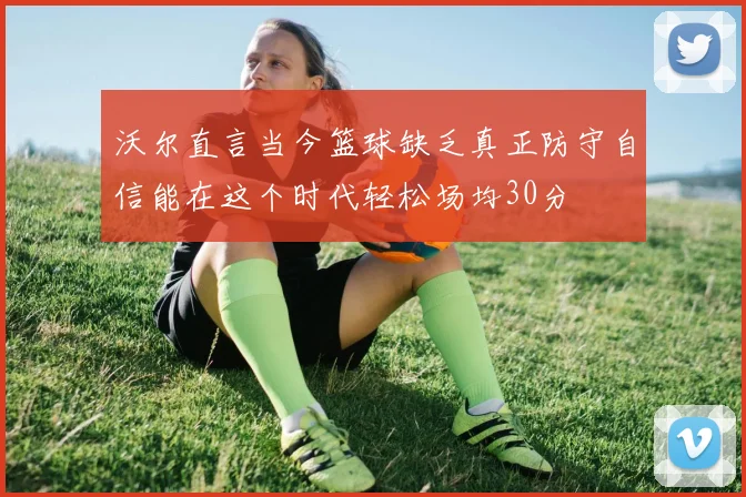 沃尔直言当今篮球缺乏真正防守自信能在这个时代轻松场均30分