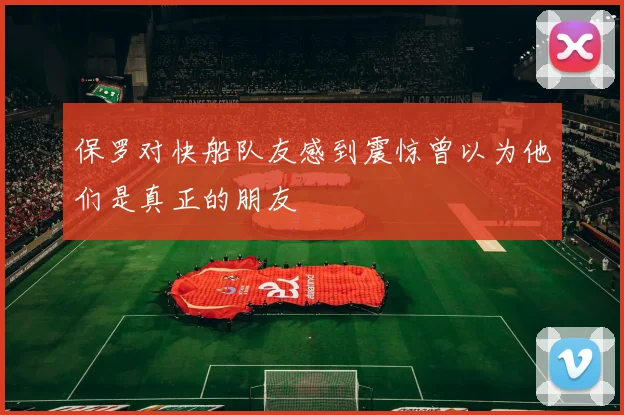 保罗对快船队友感到震惊曾以为他们是真正的朋友