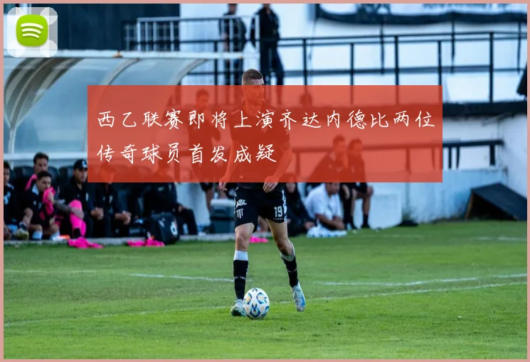 西乙联赛即将上演齐达内德比两位传奇球员首发成疑