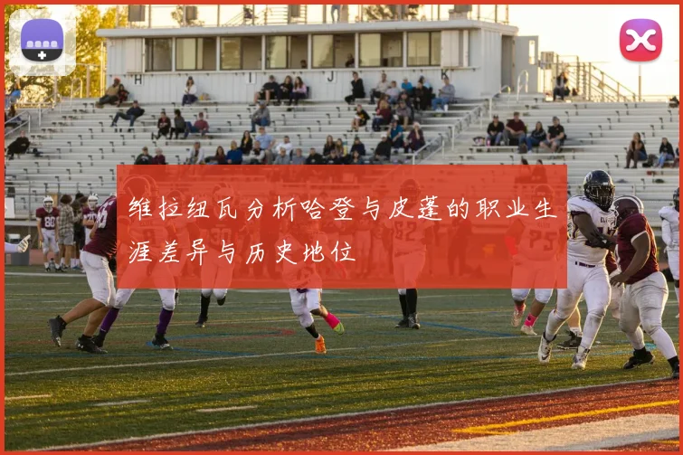 维拉纽瓦分析哈登与皮蓬的职业生涯差异与历史地位