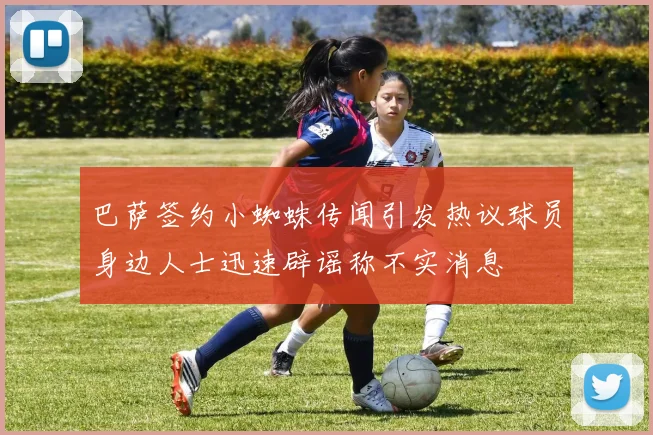 巴萨签约小蜘蛛传闻引发热议球员身边人士迅速辟谣称不实消息