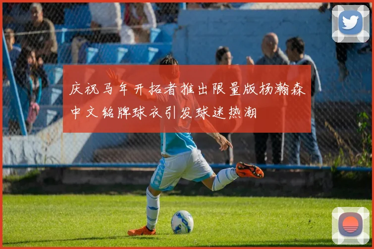 庆祝马年开拓者推出限量版杨瀚森中文铭牌球衣引发球迷热潮