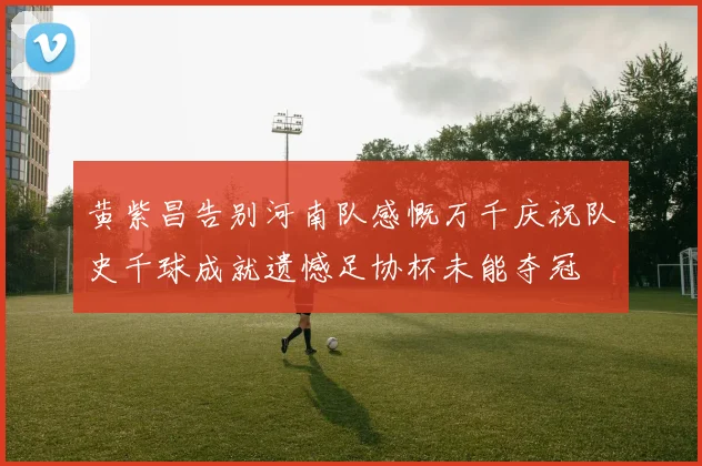 黄紫昌告别河南队感慨万千庆祝队史千球成就遗憾足协杯未能夺冠