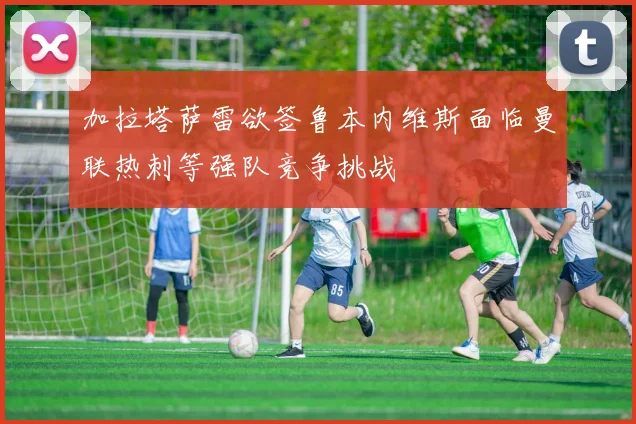 加拉塔萨雷欲签鲁本内维斯面临曼联热刺等强队竞争挑战