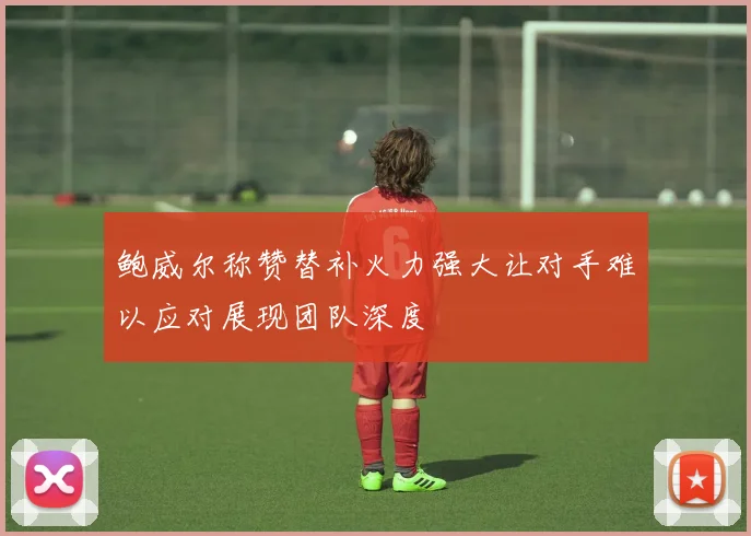 鲍威尔称赞替补火力强大让对手难以应对展现团队深度