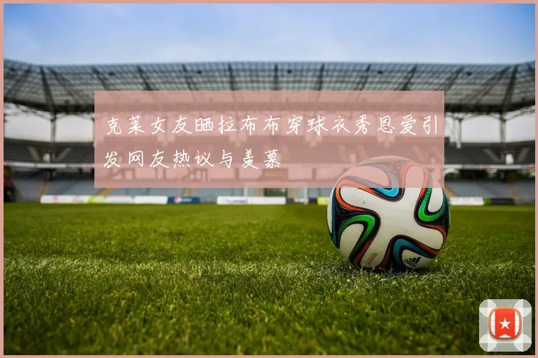 克莱女友晒拉布布穿球衣秀恩爱引发网友热议与羡慕