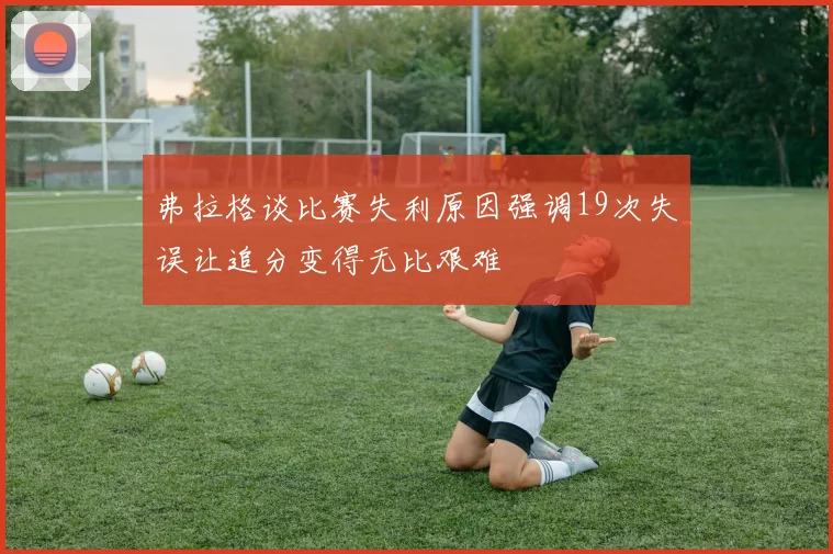 弗拉格谈比赛失利原因强调19次失误让追分变得无比艰难