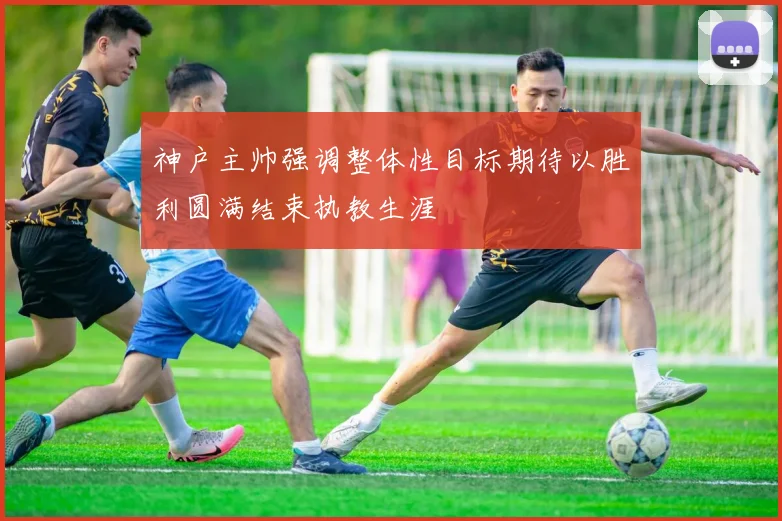 神户主帅强调整体性目标期待以胜利圆满结束执教生涯
