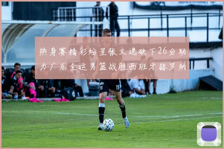 热身赛精彩纷呈张文逸砍下26分助力广东全运男篮战胜西班牙赫罗纳队