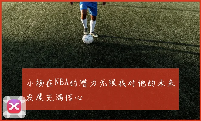 小杨在NBA的潜力无限我对他的未来发展充满信心