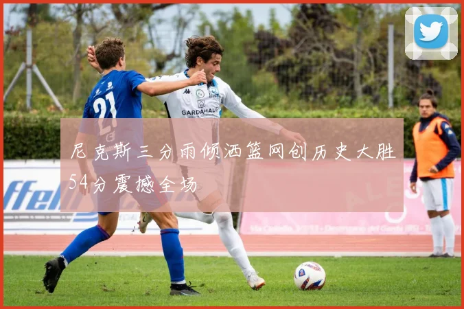尼克斯三分雨倾洒篮网创历史大胜54分震撼全场