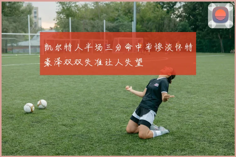 凯尔特人半场三分命中率惨淡怀特豪泽双双失准让人失望