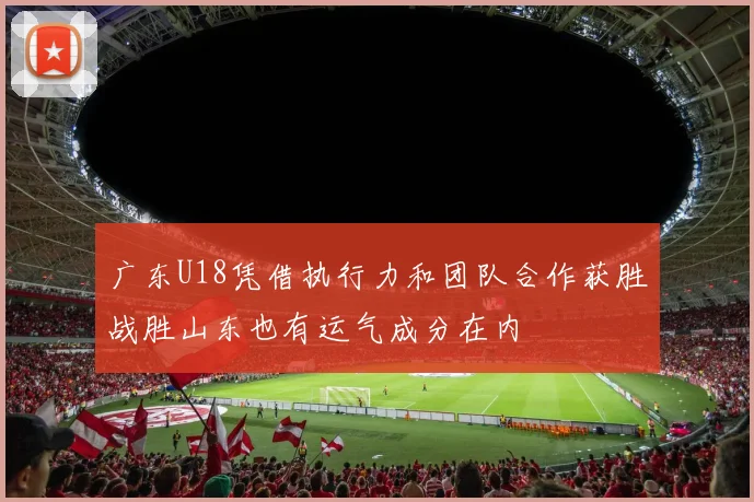 广东U18凭借执行力和团队合作获胜战胜山东也有运气成分在内