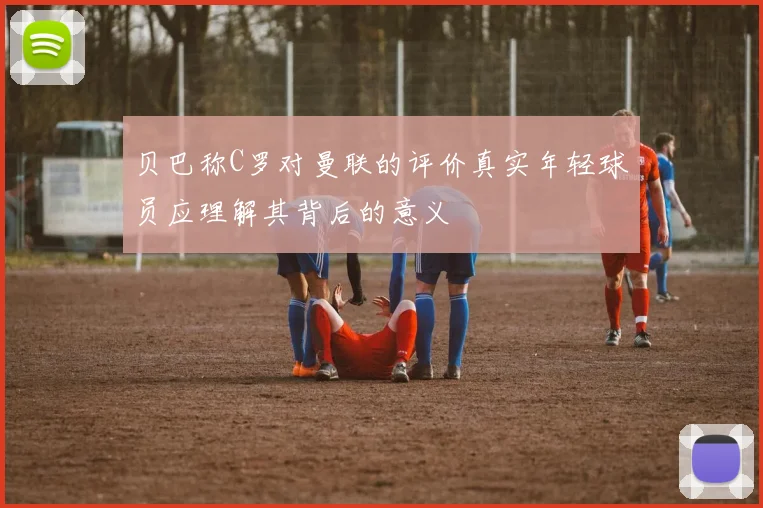 贝巴称C罗对曼联的评价真实年轻球员应理解其背后的意义